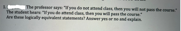 The professor says: "If you do not attend class, then you will not pass the course."
1.
The student hears: "If you do attend class, then you will pass the course."
Are these logically equivalent statements? Answer yes or no and explain.