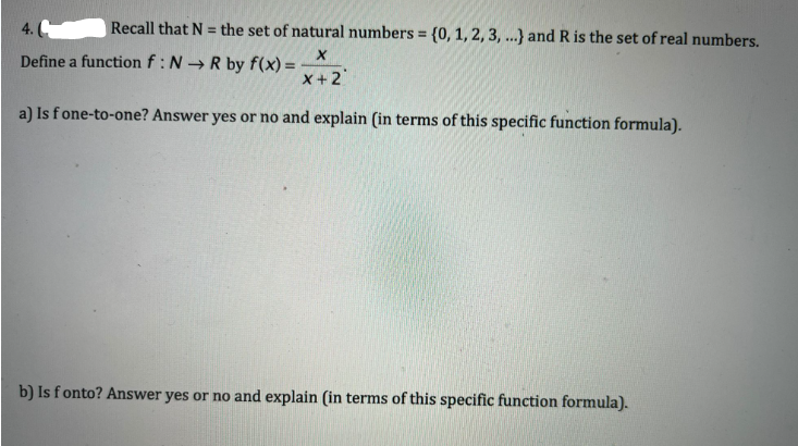 4.
Recall that N = the set of natural numbers = {0, 1, 2, 3, ...) and R is the set of real numbers.
X
Define a function f: NR by f(x) =
x+2
a) Is fone-to-one? Answer yes or no and explain (in terms of this specific function formula).
b) Is fonto? Answer yes or no and explain (in terms of this specific function formula).