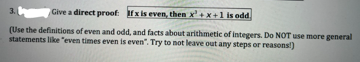 3.
Give a direct proof: If x is even, then x³ + x +1 is odd.
(Use the definitions of even and odd, and facts about arithmetic of integers. Do NOT use more general
statements like "even times even is even". Try to not leave out any steps or reasons!)