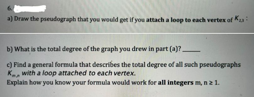 6.
a) Draw the pseudograph that you would get if you attach a loop to each vertex of K2,3 :
b) What is the total degree of the graph you drew in part (a)?.
c) Find a general formula that describes the total degree of all such pseudographs
Kmn with a loop attached to each vertex.
Explain how you know your formula would work for all integers m, n ≥ 1.