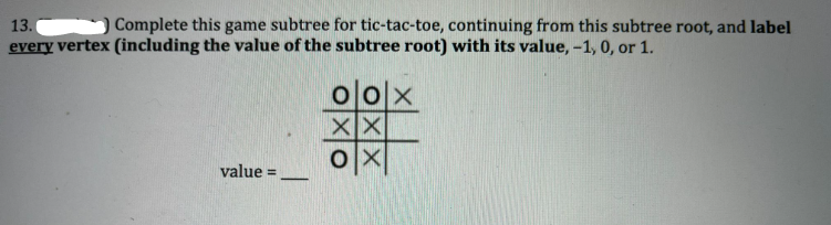 Complete this game subtree for tic-tac-toe, continuing from this subtree root, and label
13.
every vertex (including the value of the subtree root) with its value, -1, 0, or 1.
oo|x
XX
OX
value=
-