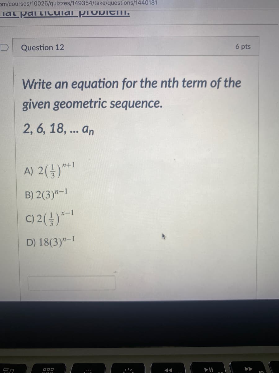 om/courses/10026/quizzes/149354/take/questions/1440181
lat pai tiCUlal proDICm.
Question 12
6 pts
Write an equation for the nth term of the
given geometric sequence.
2, 6, 18, ... an
n+1
A) 2()
B) 2(3)"-1
C) 2()*
D) 18(3)"-I
000
