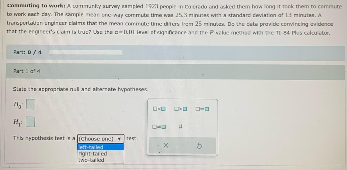 Commuting to work: A community survey sampled 1923 people in Colorado and asked them how long it took them to commute
to work each day. The sample mean one-way commute time was 25.3 minutes with a standard deviation of 13 minutes. A
transportation engineer claims that the mean commute time differs from 25 minutes. Do the data provide convincing evidence
that the engineer's claim is true? Use the a=0.01 level of significance and the P-value method with the TI-84 Plus calculator.
Part: 0 / 4
Part 1 of 4
State the appropriate null and alternate hypotheses.
O=0
H;:
This hypothesis test is a (Choose one) ▼
test.
left-tailed
right-tailed
two-talled
