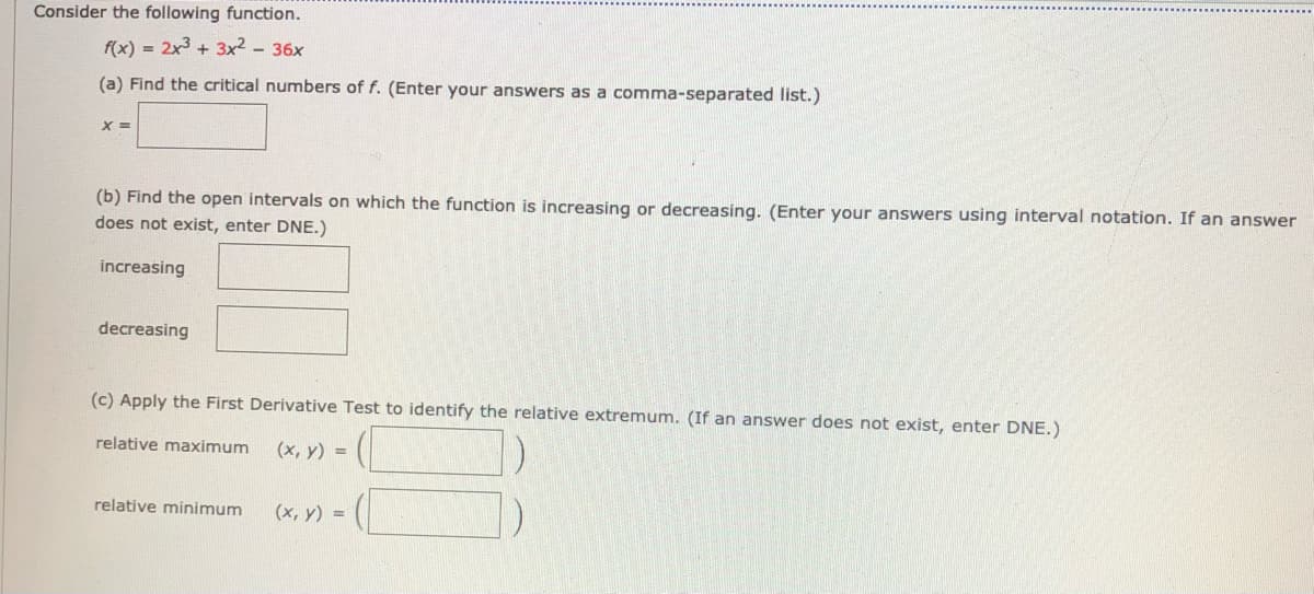 Consider the following function.
f(x) = 2x3 + 3x² - 36x
(a) Find the critical numbers of f. (Enter your answers as a comma-separated list.)
(b) Find the open intervals on which the function is increasing or decreasing. (Enter your answers using interval notation. If an answer
does not exist, enter DNE.)
increasing
decreasing
(c) Apply the First Derivative Test to identify the relative extremum. (If an answer does not exist, enter DNE.)
relative maximum
(x, y) =
relative minimum
(x, y) =
