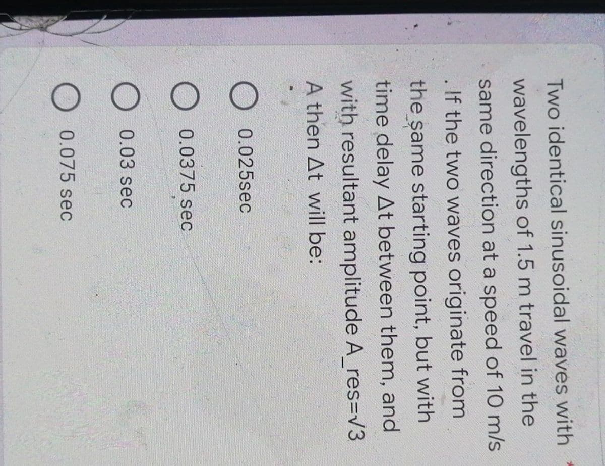 Two identical sinusoidal waves with
wavelengths of 1.5 m travel in the
same direction at a speed of 10 m/s
If the two waves originate from
the same starting point, but with
time delay At between them, and
with resultant amplitude A_res=√3
A then At will be:
0.025sec
0.0375 sec
O 0.03 sec
O 0.075 sec
