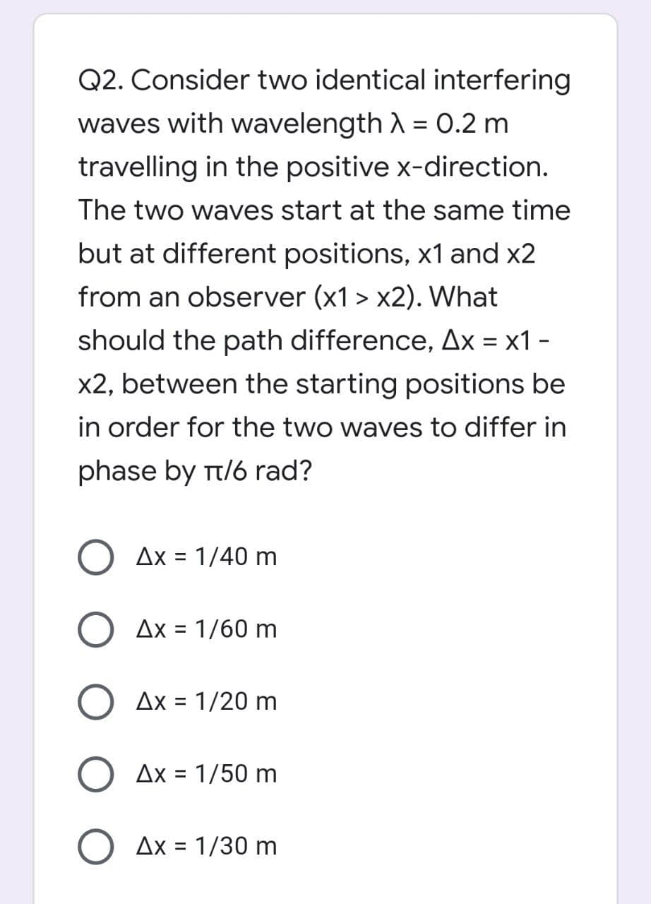 Q2. Consider two identical interfering
waves with wavelength λ = 0.2 m
travelling in the positive x-direction.
The two waves start at the same time
but at different positions, x1 and x2
from an observer (x1 > x2). What
should the path difference, Ax = x1 -
x2, between the starting positions be
in order for the two waves to differ in
phase by π/6 rad?
Ax = 1/40 m
Ax = 1/60 m
O Ax = 1/20 m
Ax = 1/50 m
O Ax = 1/30 m