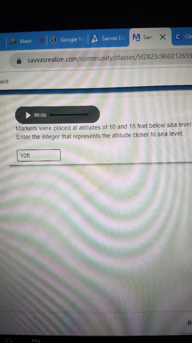 Meet
S Google M
Savvas Ea
S Sav X
C Cle
savvasrealize.com/community/classes/5f2823c960212659
ent
00:00
Markers were placed at altitudes of 10 and 15 feet below sea level
Enter the integer that represents the altitude closer to sea level.
10ft
R
