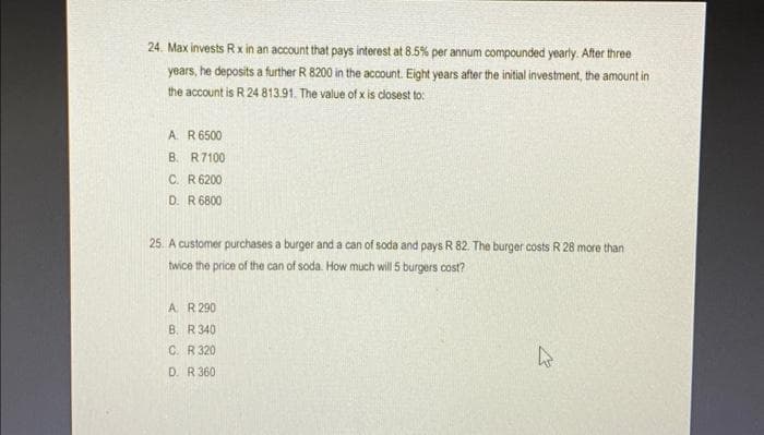 24. Max invests Rx in an account that pays interest at 8.5% per annum compounded yearly. After three
years, he deposits a further R 8200 in the account. Eight years after the initial investment, the amount in
the account is R 24 813.91. The value of x is closest to:
A. R 6500
B.
R7100
C. R 6200
D. R 6800
25. A customer purchases a burger and a can of soda and pays R 82. The burger costs R 28 more than
twice the price of the can of soda. How much will 5 burgers cost?
A R 290
B. R 340
C. R 320
D. R 360
h