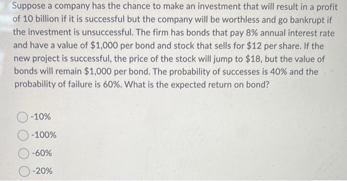 Suppose a company has the chance to make an investment that will result in a profit
of 10 billion if it is successful but the company will be worthless and go bankrupt if
the investment is unsuccessful. The firm has bonds that pay 8% annual interest rate
and have a value of $1,000 per bond and stock that sells for $12 per share. If the
new project is successful, the price of the stock will jump to $18, but the value of
bonds will remain $1,000 per bond. The probability of successes is 40% and the
probability of failure is 60%. What is the expected return on bond?
-10%
-100%
-60%
-20%