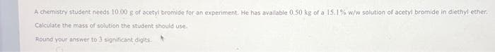A chemistry student needs 10.00 g of acetyl bromide for an experiment. He has available 0,50 kg of a 15.1% w/w solution of acetyl bromide in diethyl ether.
Calculate the mass of solution the student should use.
Round your answer to 3 significant digits.