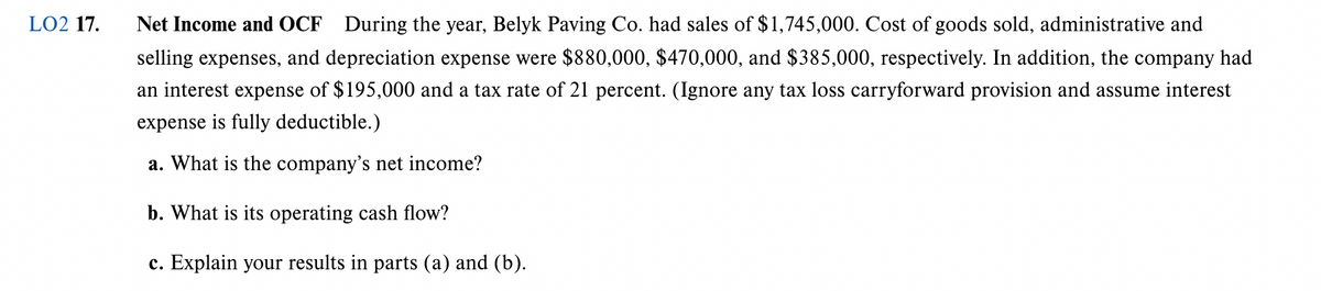 LO2 17.
Net Income and OCF During the year, Belyk Paving Co. had sales of $1,745,000. Cost of goods sold, administrative and
selling expenses, and depreciation expense were $880,000, $470,000, and $385,000, respectively. In addition, the company had
an interest expense of $195,000 and a tax rate of 21 percent. (Ignore any tax loss carryforward provision and assume interest
expense is fully deductible.)
a. What is the company's net income?
b. What is its operating cash flow?
c. Explain your results in parts (a) and (b).