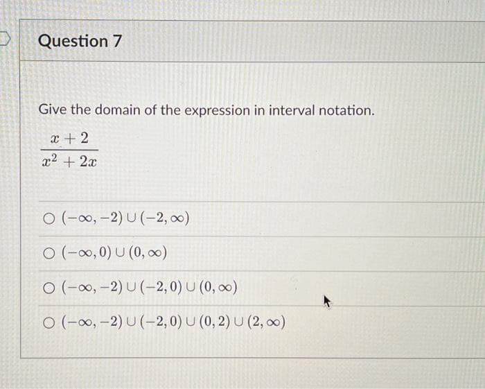 Question 7
Give the domain of the expression in interval notation.
x + 2
x² + 2x
O (-∞, -2) U (-2, 0)
O (-∞, 0) U (0, ∞)
O (-∞, -2) U (-2,0) U (0, ∞)
O (-∞, -2) U (-2,0) U (0, 2) U (2, ∞)