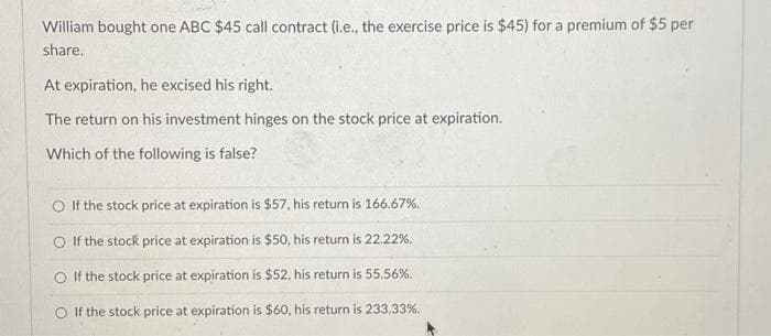 William bought one ABC $45 call contract (i.e., the exercise price is $45) for a premium of $5 per
share.
At expiration, he excised his right.
The return on his investment hinges on the stock price at expiration.
Which of the following is false?
If the stock price at expiration is $57, his return is 166.67%.
O If the stock price at expiration is $50, his return is 22.22%.
O If the stock price at expiration is $52, his return is 55.56%.
O If the stock price at expiration is $60, his return is 233.33%.