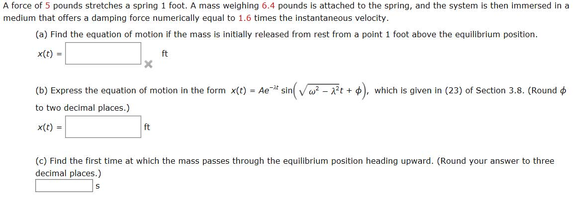 A force of 5 pounds stretches a spring 1 foot. A mass weighing 6.4 pounds is attached to the spring, and the system is then immersed in a
medium that offers a damping force numerically equal to 1.6 times the instantaneous velocity.
(a) Find the equation of motion if the mass is initially released from rest from a point 1 foot above the equilibrium position.
x(t) =
(b) Express the equation of motion in the form x(t) } = Ae-¹t sin(√√w² - 2²t + $) which is given in (23) of Section 3.8. (Round
to two decimal places.)
x(t) =
ft
ft
S
(c) Find the first time at which the mass passes through the equilibrium position heading upward. (Round your answer to three
decimal places.)