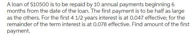 A loan of $10500 is to be repaid by 10 annual payments beginning 6
months from the date of the loan. The first payment is to be half as large
as the others. For the first 4 1/2 years interest is at 0.047 effective; for the
remainder of the term interest is at 0.078 effective. Find amount of the first
payment.