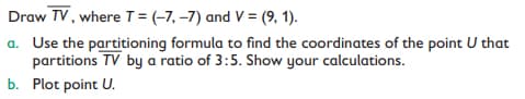 Draw TV, where T = (-7, –7) and V = (9, 1).
a. Use the partitioning formula to find the coordinates of the point U that
partitions TV by a ratio of 3:5. Show your calculations.
b. Plot point U.
