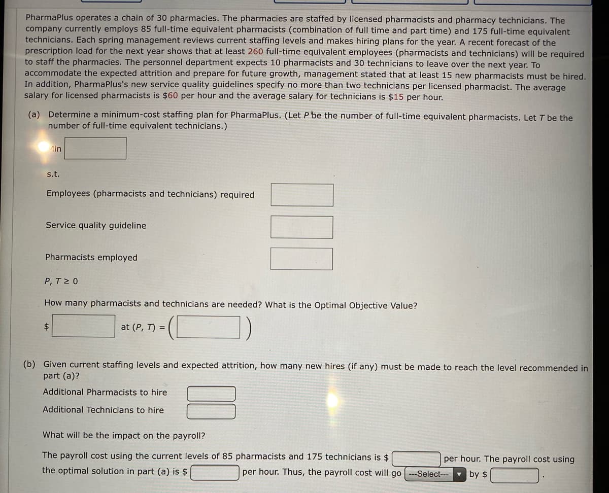 PharmaPlus operates a chain of 30 pharmacies. The pharmacies are staffed by licensed pharmacists and pharmacy technicians. The
company currently employs 85 full-time equivalent pharmacists (combination of full time and part time) and 175 full-time equivalent
technicians. Each spring management reviews current staffing levels and makes hiring plans for the year. A recent forecast of the
prescription load for the next year shows that at least 260 full-time equivalent employees (pharmacists and technicians) will be required
to staff the pharmacies. The personnel department expects 10 pharmacists and 30 technicians to leave over the next year. To
accommodate the expected attrition and prepare for future growth, management stated that at least 15 new pharmacists must be hired.
In addition, PharmaPlus's new service quality guidelines specify no more than two technicians per licensed pharmacist. The average
salary for licensed pharmacists is $60 per hour and the average salary for technicians is $15 per hour.
(a) Determine a minimum-cost staffing plan for PharmaPlus. (Let P be the number of full-time equivalent pharmacists. Let T be the
number of full-time equivalent technicians.)
Лin
s.t.
Employees (pharmacists and technicians) required
Service quality guideline
Pharmacists employed
P, T2 0
How many pharmacists and technicians are needed? What is the Optimal Objective Value?
$4
at (P, T) =
(b) Given current staffing levels and expected attrition, how many new hires (if any) must be made to reach the level recommended in
part (a)?
Additional Pharmacists to hire
Additional Technicians to hire
What will be the impact on the payroll?
The payroll cost using the current levels of 85 pharmacists and 175 technicians is $
per hour. The payroll cost using
the optimal solution in part (a) is $
per hour. Thus, the payroll cost will go ---Select---
by $
