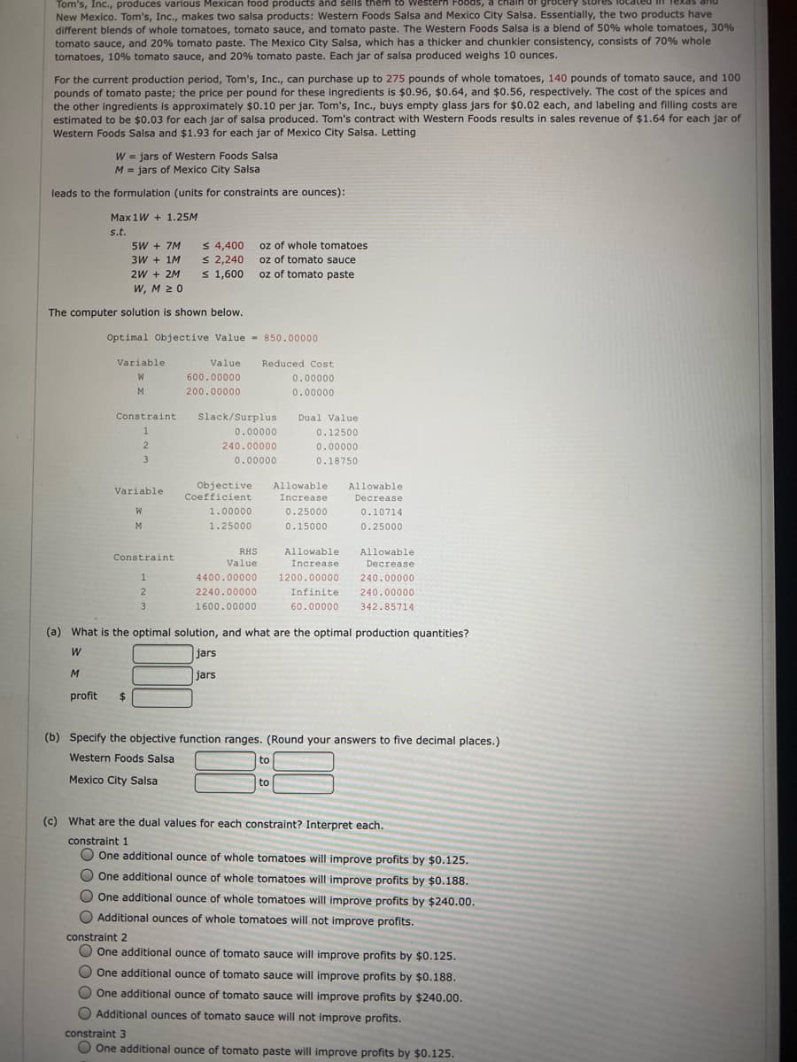 Tom's, Inc., produces various Mexican food products änd šēlls thêm tô
New Mexico. Tom's, Inc., makes two salsa products: Western Foods Salsa and Mexico City Salsa. Essentially, the two products have
different blends of whole tomatoes, tomato sauce, and tomato paste. The Western Foods Salsa is a blend of 50% whole tomatoes, 30%
tomato sauce, and 20% tomato paste. The Mexico City Salsa, which has a thicker and chunkier consistency, consists of 70% whole
tomatoes, 10% tomato sauce, and 20% tomato paste. Each jar of salsa produced weighs 10 ounces.
estern FOods, a
or grocery stores
For the current production period, Tom's, Inc., can purchase up to 275 pounds of whole tomatoes, 140 pounds of tomato sauce, and 100
pounds of tomato paste; the price per pound for these ingredients is $0.96, $0.64, and $0.56, respectively. The cost of the spices and
the other ingredients is approximately $0.10 per jar. Tom's, Inc., buys empty glass jars for $0.02 each, and labeling and filling costs are
estimated to be $0.03 for each jar of salsa produced. Tom's contract with Western Foods results in sales revenue of $1.64 for each jar of
Western Foods Salsa and $1.93 for each jar of Mexico City Salsa. Letting
W = jars of Western Foods Salsa
M = jars of Mexico City Salsa
leads to the formulation (units for constraints are ounces):
Max 1W + 1.25M
s.t.
5W + 7M
3W + 1M
S 4,400
S 2,240
s 1,600
oz of whole tomatoes
oz of tomato sauce
oz of tomato paste
2W + 2M
W, M 20
The computer solution is shown below.
Optimal Objective Value - 850.00000
Variable
Value
Reduced Cost
600.00000
0.00000
M
200.00000
0.00000
Constraint
Slack/Surplus
Dual Value
0.00000
0.12500
240.00000
0.00000
3
0.00000
0.18750
Objective
Coefficient
Allowable
Allowable
Variable
Increase
Decrease
1.00000
0.25000
0.10714
1.25000
0.15000
0.25000
RHS
Allowable
Allowable
Constraint
Value
Increase
Decrease
4400.00000
1200.00000
240.00000
2.
2240.00000
Infinite
240.00000
3
1600.00000
60.00000
342.85714
(a) What is the optimal solution, and what are the optimal production quantities?
jars
jars
profit
24
(b) Specify the objective function ranges. (Round your answers to five decimal places.)
Western Foods Salsa
to
Mexico City Salsa
to
(c) What are the dual values for each constraint? Interpret each.
constraint 1
O One additional ounce of whole tomatoes will improve profits by $0.125.
O One additional ounce of whole tomatoes will improve profits by $0.188.
O One additional ounce of whole tomatoes will improve profits by $240.00.
Additional ounces of whole tomatoes will not improve profits.
constraint 2
One additional ounce of tomato sauce will improve profits by $0.125.
O One additional ounce of tomato sauce will improve profits by $0.188.
O One additional ounce of tomato sauce will improve profits by $240.00.
O Additional ounces of tomato sauce will not improve profits.
constraint 3
O One additional ounce of tomato paste will improve profits by $0.125.
