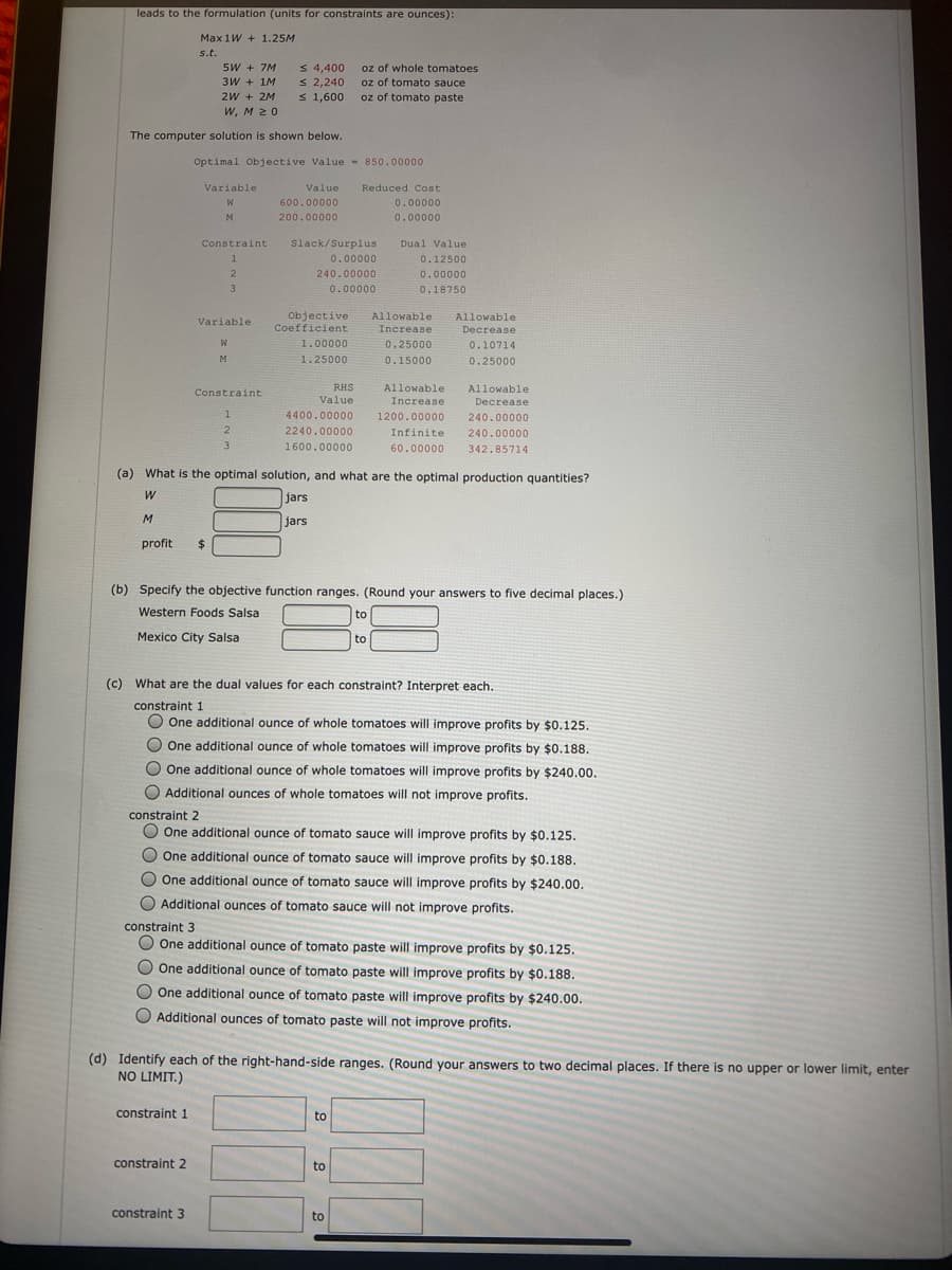 leads to the formulation (units for constraints are ounces):
Max 1W + 1.25M
s.t.
5W + 7M
3W + 1M
2W + 2M
W, M 20
S 4,400
S 2,240
s 1,600
oz of whole tomatoes
oz of tomato sauce
oz of tomato paste
The computer solution is shown below.
Optimal Objective Value - 850.00000
Variable
Value
Reduced Cost
W
600.00000
0.00000
M
200.00000
0.00000
Constraint
Slack/Surplus
Dual Value
1
0.00000
0.12500
2
240.00000
0.00000
3
0.00000
0.18750
Objective
Coefficient
Allowable
Allowable
Variable
Increase
Decrease
W
1.00000
0.25000
0.10714
M
1.25000
0.15000
0.25000
RHS
Allowable
Allowable
Constraint
Value
Increase
Decrease
1.
4400.00000
1200.00000
240.00000
2240.00000
Infinite
240.00000
3
1600.00000
60.00000
342.85714
(a) What is the optimal solution, and what are the optimal production quantities?
jars
jars
profit
$
(b) Specify the objective function ranges. (Round your answers to five decimal places.)
Western Foods Salsa
to
Mexico City Salsa
to
(c) What are the dual values for each constraint? Interpret each.
constraint 1
O One additional ounce of whole tomatoes will improve profits by $0.125.
O One additional ounce of whole tomatoes will improve profits by $0.188.
O One additional ounce of whole tomatoes will improve profits by $240.00.
O Additional ounces of whole tomatoes will not improve profits.
constraint 2
O One additional ounce of tomato sauce will improve profits by $0.125.
O One additional ounce of tomato sauce will improve profits by $0.188.
O One additional ounce of tomato sauce will improve profits by $240.00.
O Additional ounces of tomato sauce will not improve profits.
constraint 3
O One additional ounce of tomato paste will improve profits by $0.125.
One additional ounce of tomato paste will improve profits by $0.188.
One additional ounce of tomato paste will improve profits by $240.00.
O Additional ounces of tomato paste will not improve profits.
(d) Identify each of the right-hand-side ranges. (Round your answers to two decimal places. If there is no upper or lower limit, enter
NO LIMIT.)
constraint 1
to
constraint 2
to
constraint 3
to
