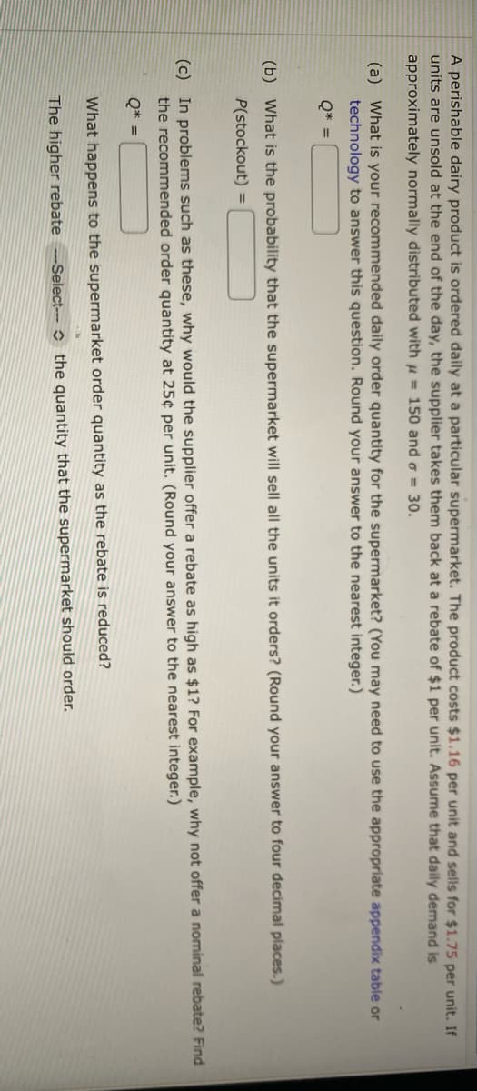 A perishable dairy product is ordered daily at a particular supermarket. The product costs $1.16 per unit and sells for $1.75 per unit. If
units are unsold at the end of the day, the supplier takes them back at a rebate of $1 per unit. Assume that daily demand is
approximately normally distributed with = 150 and = 30.
(a) What is your recommended daily order quantity for the supermarket? (You may need to use the appropriate appendix table or
technology to answer this question. Round your answer to the nearest integer.)
Q* =
(b) What is the probability that the supermarket will sell all the units it orders? (Round your answer to four decimal places.)
P(stockout) =
(c) In problems such as these, why would the supplier offer a rebate as high as $1? For example, why not offer a nominal rebate? Find
the recommended order quantity at 25¢ per unit. (Round your answer to the nearest integer.)
Q* =
What happens to the supermarket order quantity as the rebate is reduced?
The higher rebate -Select-- the quantity that the supermarket should order.