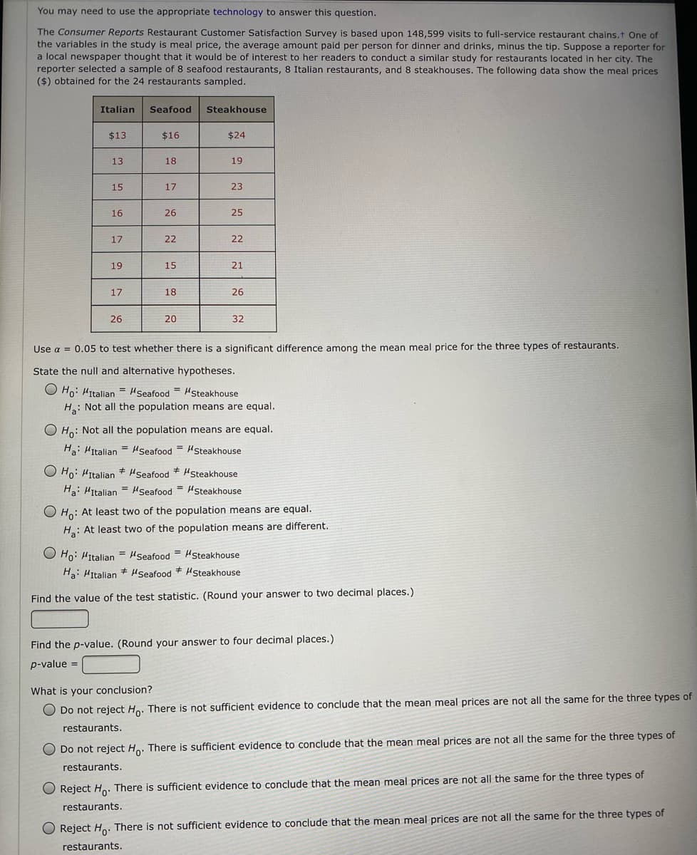 You may need to use the appropriate technology to answer this question.
The Consumer Reports Restaurant Customer Satisfaction Survey is based upon 148,599 visits to full-service restaurant chains.t One of
the variables in the study is meal price, the average amount paid per person for dinner and drinks, minus the tip. Suppose a reporter for
a local newspaper thought that it would be of interest to her readers to conduct a similar study for restaurants located in her city. The
reporter selected a sample of 8 seafood restaurants, 8 Italian restaurants, and 8 steakhouses. The following data show the meal prices
($) obtained for the 24 restaurants sampled.
Italian
Seafood
Steakhouse
$13
$16
$24
13
18
19
15
17
23
16
26
25
17
22
22
19
15
21
17
18
26
26
20
32
Use a = 0.05 to test whether there is a significant difference among the mean meal price for the three types of restaurants.
State the null and alternative hypotheses.
O Ho: Hitalian = HSeafood = Hsteakhouse
H: Not all the population means are equal.
O Ho: Not all the population means are equal.
Ha: Hitalian = Seafood = HSteakhouse
Hseafood
%3D
O Ho: HItalian + Hseafood * HSteakhouse
H: Hitalian = HSeafood = HSteakhouse
O Ho: At least two of the population means are equal.
H: At least two of the population means are different.
O Ho: HItalian = Hseafood = HSteakhouse
Ha: Hitalian + Hseafood HSteakhouse
Find the value of the test statistic. (Round your answer to two decimal places.)
Find the p-value. (Round your answer to four decimal places.)
p-value =
What is your conclusion?
O Do not reject Ho. There is not sufficient evidence to conclude that the mean meal prices are not all the same for the three types of
restaurants.
O Do not reject He. There is sufficient evidence to conclude that the mean meal prices are not all the same for the three types of
restaurants.
O Reject Ho. There is sufficient evidence to conclude that the mean meal prices are not all the same for the three types of
restaurants.
O Reject He: There is not sufficient evidence to conclude that the mean meal prices are not all the same for the three types of
restaurants.

