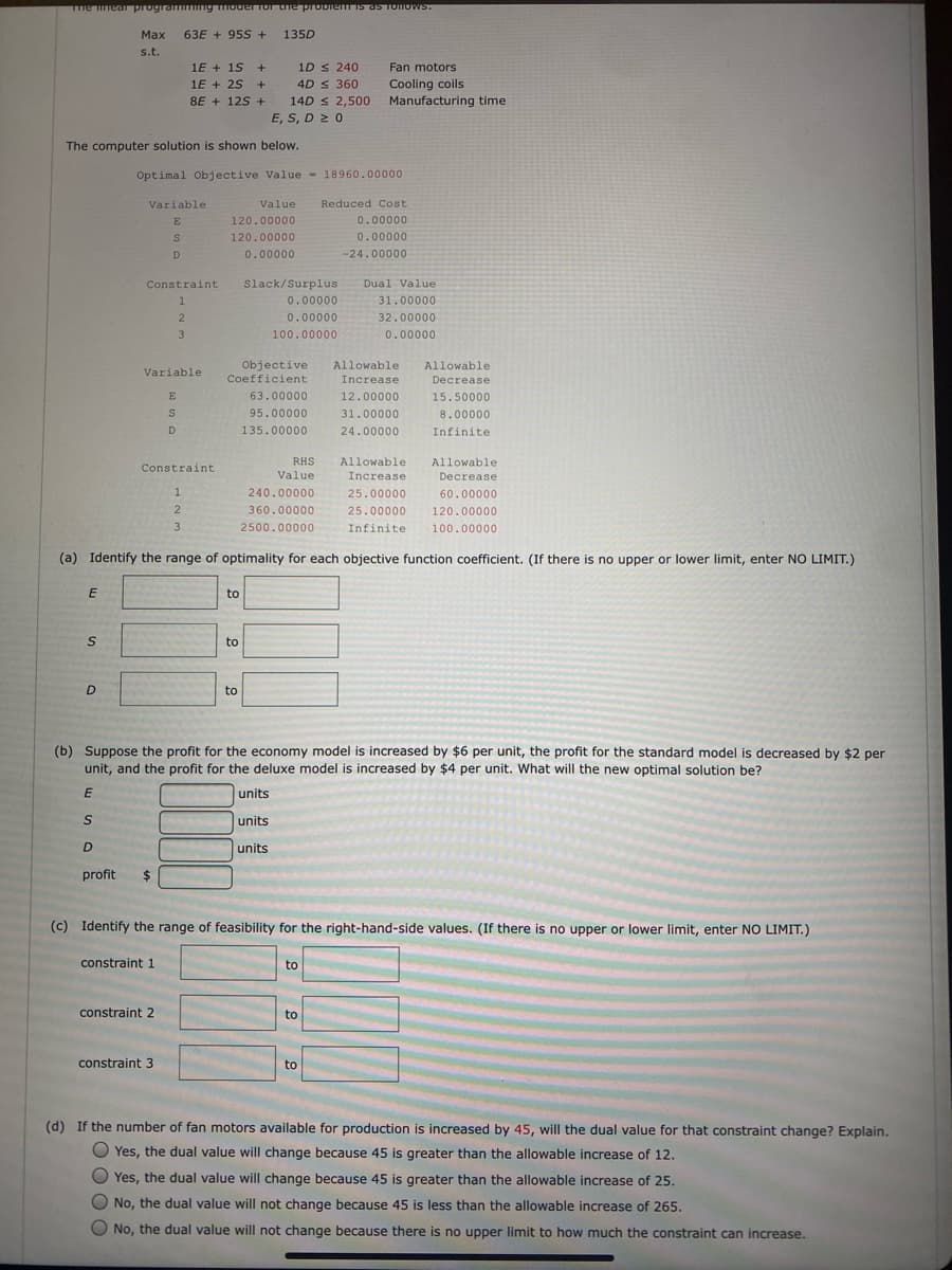 The near program ng IoderTor the probiemis as TOTOWS.
Маx
63E + 95S+
135D
s.t.
1E + 1S +
1D s 240
Fan motors
1E + 25 +
4D s 360
Cooling coils
Manufacturing time
8E + 125 +
14D s 2,500
E, S, D 2 0
The computer solution is shown below.
Optimal Objective Value - 18960.00000
Variable
Value
Reduced Cost
E
120.00000
0.00000
120.00000
0.00000
0.00000
-24.00000
Constraint
Slack/Surplus
Dual Value
0.00000
31.00000
2
0.00000
32.00000
3
100.00000
0.00000
TEEE
Allowable
Objective
Coefficient
Allowable
Variable
Increase
Decrease
E
63.00000
12.00000
15.50000
95.00000
31.00000
8.00000
D
135.00000
24.00000
Infinite
RHS
Allowable
Allowable
Constraint
Value
Increase
Decrease
240.00000
25.00000
60.00000
2
360.00000
25.00000
120.00000
3
2500.00000
Infinite
100.00000
(a) Identify the range of optimality for each objective function coefficient. (If there is no upper or lower limit, enter NO LIMIT.)
to
to
to
(b) Suppose the profit for the economy model is increased by $6 per unit, the profit for the standard model is decreased by $2 per
unit, and the profit for the deluxe model is increased by $4 per unit. What will the new optimal solution be?
units
units
D
units
profit
24
(c) Identify the range of feasibility for the right-hand-side values. (If there is no upper or lower limit, enter NO LIMIT.)
constraint 1
to
constraint 2
to
constraint 3
to
(d) If the number of fan motors available for production is increased by 45, will the dual value for that constraint change? Explain.
O Yes, the dual value will change because 45 is greater than the allowable increase of 12.
O Yes, the dual value will change because 45 is greater than the allowable increase of 25.
O No, the dual value will not change because 45 is less than the allowable increase of 265.
O No, the dual value will not change because there is no upper limit to how much the constraint can increase.
