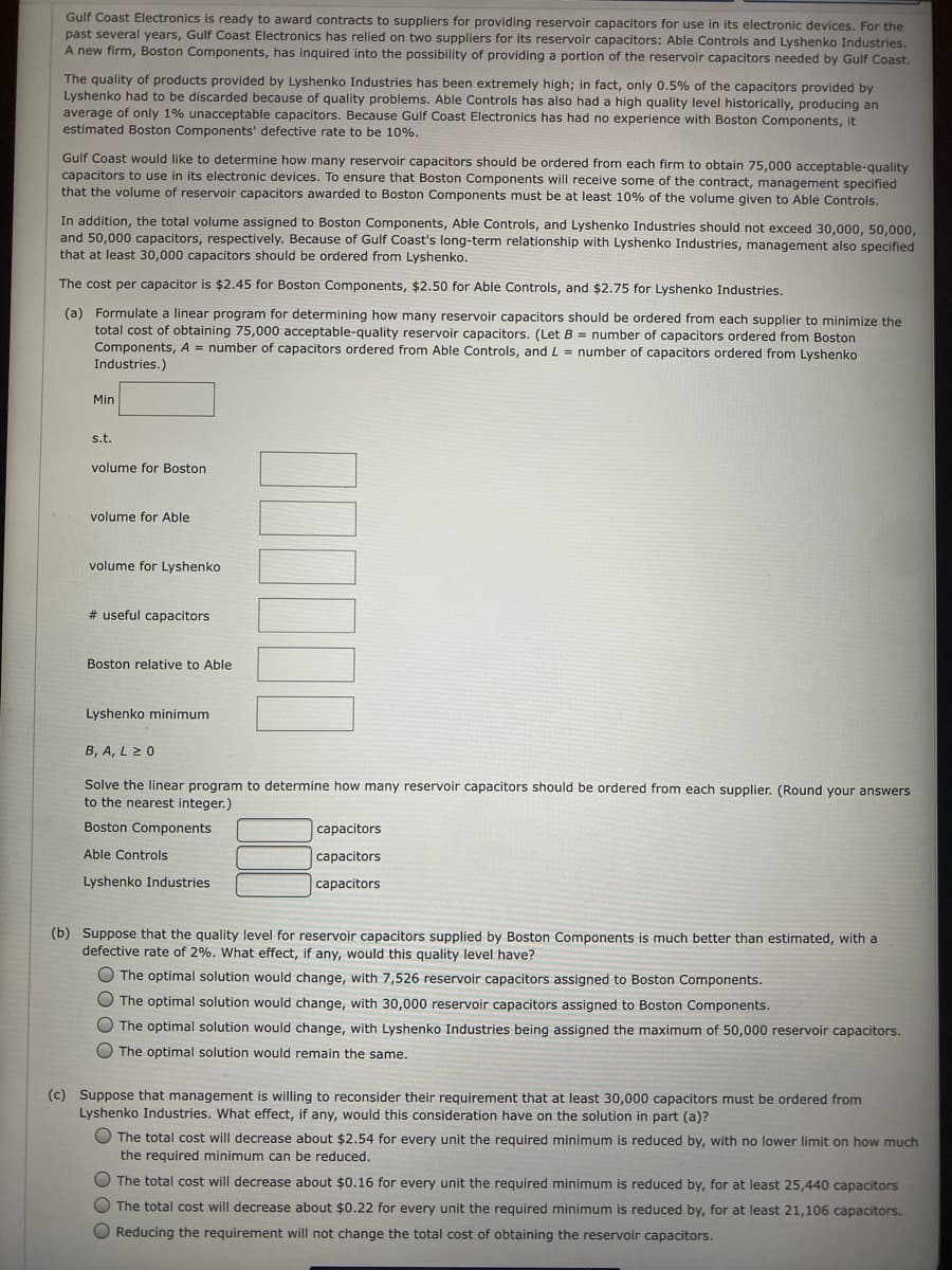 Gulf Coast Electronics is ready to award contracts to suppliers for providing reservoir capacitors for use in its electronic devices. For the
past several years, Gulf Coast Electronics has relied on two suppliers for its reservoir capacitors: Able Controls and Lyshenko Industries.
A new firm, Boston Components, has inquired into the possibility of providing a portion of the reservoir capacitors needed by Gulf Coast.
The quality of products provided by Lyshenko Industries has been extremely high; in fact, only 0.5% of the capacitors provided by
Lyshenko had to be discarded because of quality problems. Able Controls has also had a high quality level historically, producing an
average of only 1% unacceptable capacitors. Because Gulf Coast Electronics has had no experience with Boston Components, it
estimated Boston Components' defective rate to be 10%.
Gulf Coast would like to determine how many reservoir capacitors should be ordered from each firm to obtain 75,000 acceptable-quality
capacitors to use in its electronic devices. To ensure that Boston Components will receive some of the contract, management specified
that the volume of reservoir capacitors awarded to Boston Components must be at least 10% of the volume given to Able Controls.
In addition, the total volume assigned to Boston Components, Able Controls, and Lyshenko Industries should not exceed 30,000, 50,000,
and 50,000 capacitors, respectively. Because of Gulf Coast's long-term relationship with Lyshenko Industries, management also specified
that at least 30,000 capacitors should be ordered from Lyshenko.
The cost per capacitor is $2.45 for Boston Components, $2.50 for Able Controls, and $2.75 for Lyshenko Industries.
(a) Formulate a linear program for determining how many reservoir capacitors should be ordered from each supplier to minimize the
total cost of obtaining 75,000 acceptable-quality reservoir capacitors. (Let B = number of capacitors ordered from Boston
Components, A = number of capacitors ordered from Able Controls, and L = number of capacitors ordered from Lyshenko
Industries.)
Min
s.t.
volume for Boston
volume for Able
volume for Lyshenko
# useful capacitors
Boston relative to Able
Lyshenko minimum
B, A, L 2 0
Solve the linear program to determine how many reservoir capacitors should be ordered from each supplier. (Round your answers
to the nearest integer.)
Boston Components
capacitors
Able Controls
capacitors
Lyshenko Industries
capacitors
(b) Suppose that the quality level for reservoir capacitors supplied by Boston Components is much better than estimated, with a
defective rate of 2%. What effect, if any, would this quality level have?
O The optimal solution would change, with 7,526 reservoir capacitors assigned to Boston Components.
O The optimal solution would change, with 30,000 reservoir capacitors assigned to Boston Components.
O The optimal solution would change, with Lyshenko Industries being assigned the maximum of 50,000 reservoir capacitors.
O The optimal solution would remain the same.
(c) Suppose that management is willing to reconsider their requirement that at least 30,000 capacitors must be ordered from
Lyshenko Industries. What effect, if any, would this consideration have on the solution in part (a)?
O The total cost will decrease about $2.54 for every unit the required minimum is reduced by, with no lower limit on how much
the required minimum can be reduced.
The total cost will decrease about $0.16 for every unit the required minimum is reduced by, for at least 25,440 capacitors
The total cost will decrease about $0.22 for every unit the required minimum is reduced by, for at least 21,106 capacitors.
O Reducing the requirement will not change the total cost of obtaining the reservoir capacitors.
