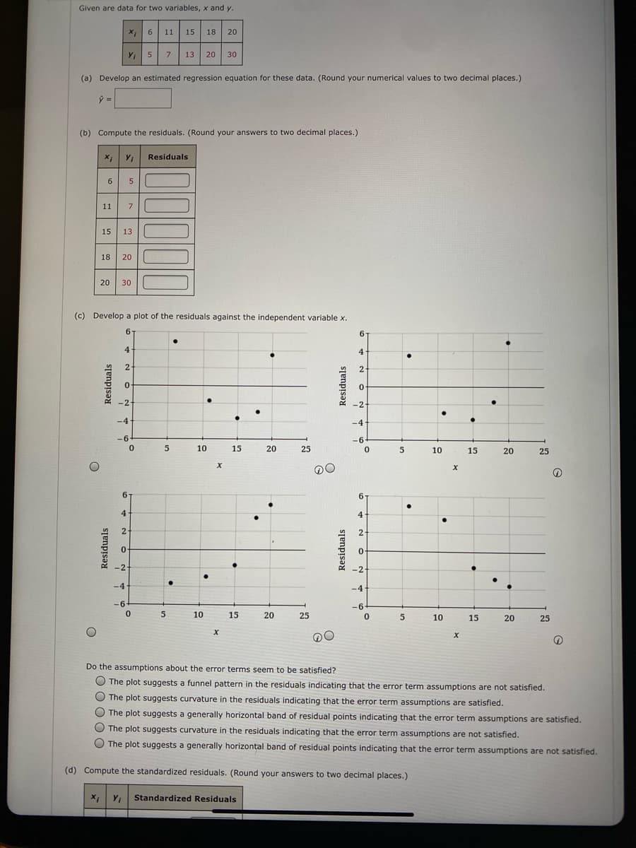 Given are data for two variables, x and y.
X 6
11 15 18
20
5
7
13 20
30
(a) Develop an estimated regression equation for these data. (Round your numerical values to two decimal places.)
ý =
(b) Compute the residuals. (Round your answers to two decimal places.)
Residuals
11
7
15
13
18
20
20
30
(c) Develop a plot of the residuals against the independent variable x.
6.
6.
4
4
2
0-
-2-
-2-
-4
-4
-6-
-64
10
15
20
25
10
15
20
25
х
6.
6.
4-
2-
2
-2
-2
1.
-4
-4
-6-
-6-
5
10
15
20
25
5
10
15
20
25
Do the assumptions about the error terms seem to be satisfied?
O The plot suggests a funnel pattern in the residuals indicating that the error term assumptions are not satisfied.
The plot suggests curvature in the residuals indicating that the error term assumptions are satisfied.
O The plot suggests a generally horizontal band of residual points indicating that the error term assumptions are satisfied.
The plot suggests curvature in the residuals indicating that the error term assumptions are not satisfied.
O The plot suggests a generally horizontal band of residual points indicating that the error term assumptions are not satisfied.
(d) Compute the standardized residuals. (Round your answers to two decimal places.)
Standardized Residuals
Residuals
OO000
Residuals
Residuals
Residuals
