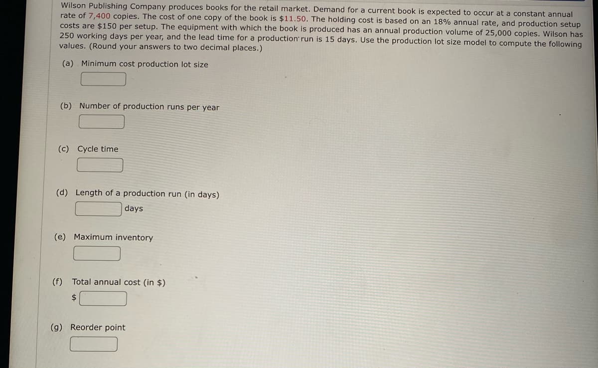 Wilson Publishing Company produces books for the retail market. Demand for a current book is expected to occur at a constant annual
rate of 7,400 copies. The cost of one copy of the book is $11.50. The holding cost is based on an 18% annual rate, and production setup
costs are $150 per setup. The equipment with which the book is produced has an annual production volume of 25,000 copies. Wilson has
250 working days per year, and the lead time for a production' run is 15 days. Use the production lot size model to compute the following
values. (Round your answers to two decimal places.)
(a) Minimum cost production lot size
(b) Number of production runs per year
(c) Cycle time
(d) Length of a production run (in days)
days
(e) Maximum inventory
(f) Total annual cost (in $)
$
(g) Reorder point