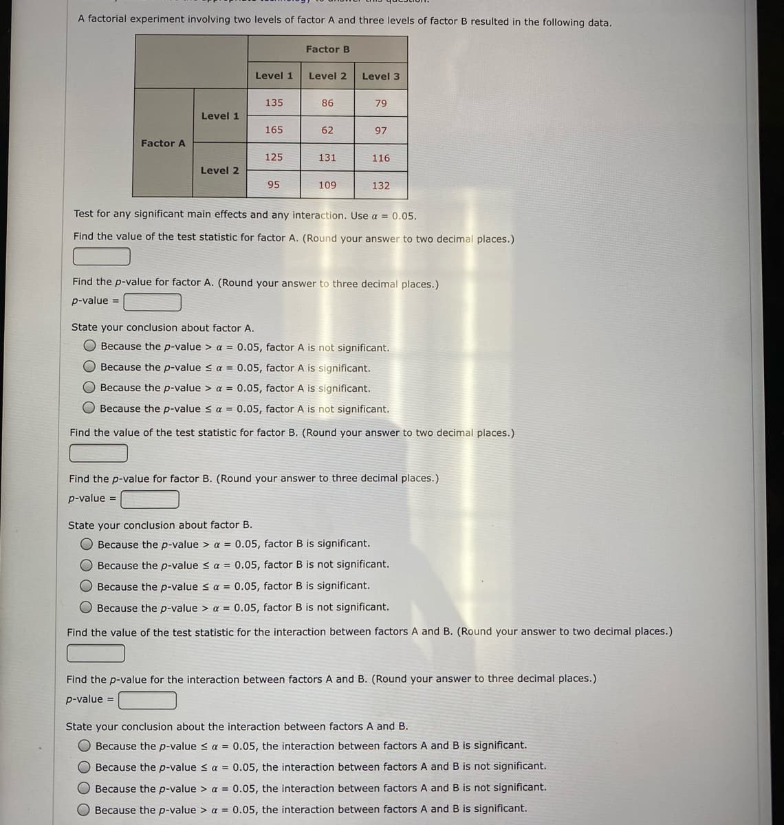 A factorial experiment involving two levels of factor A and three levels of factor B resulted in the following data.
Factor B
Level 1
Level 2
Level 3
135
86
79
Level 1
165
62
97
Factor A
125
131
116
Level 2
95
109
132
Test for any significant main effects and any interaction. Use a = 0.05.
Find the value of the test statistic for factor A. (Round your answer to two decimal places.)
Find the p-value for factor A. (Round your answer to three decimal places.)
p-value =
State your conclusion about factor A.
O Because the p-value > a = 0.05, factor A is not significant.
O Because the p-value s a = 0.05, factor A is significant.
Because the p-value > a = 0.05, factor A is significant.
O Because the p-value < a = 0.05, factor A is not significant.
Find the value of the test statistic for factor B. (Round your answer to two decimal places.)
Find the p-value for factor B. (Round your answer to three decimal places.)
p-value =
State your conclusion about factor B.
O Because the p-value > a = 0.05, factor B is significant.
O Because the p-value s a = 0.05, factor B is not significant.
Because the p-value < a = 0.05, factor B is significant.
O Because the p-value > a = 0.05, factor B is not significant.
Find the value of the test statistic for the interaction between factors A and B. (Round your answer to two decimal places.)
Find the p-value for the interaction between factors A and B. (Round your answer to three decimal places.)
p-value =
State your conclusion about the interaction between factors A and B.
O Because the p-value < a = 0.05, the interaction between factors A and B is significant.
Because the p-value s a = 0.05, the interaction between factors A and B is not significant.
Because the p-value > a = 0.05, the interaction between factors A and B is not significant.
Because the p-value > a = 0.05, the interaction between factors A and B is significant.
