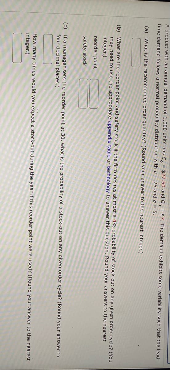 A product with an annual demand of 1,000 units has C = $27.50 and Ch = $7. The demand exhibits some variability such that the lead-
time demand follows a normal probability distribution with μ = 25 and o = 5.
(a) What is the recommended order quantity? (Round your answer to the
earest integer.)
(b) What are the reorder point and safety stock if the firm desires at most a 4% probability of stock-out on any given order cycle? (You
may need to use the appropriate appendix table or technology to answer this question. Round your answers to the nearest
integer.)
reorder point
safety stock
(c) If a manager sets the reorder point at 30, what is the probability of a stock-out on any given order cycle? (Round your answer to
four decimal places.)
How many times would you expect a stock-out during the year if this reorder point were used? (Round your answer to the nearest
integer.)