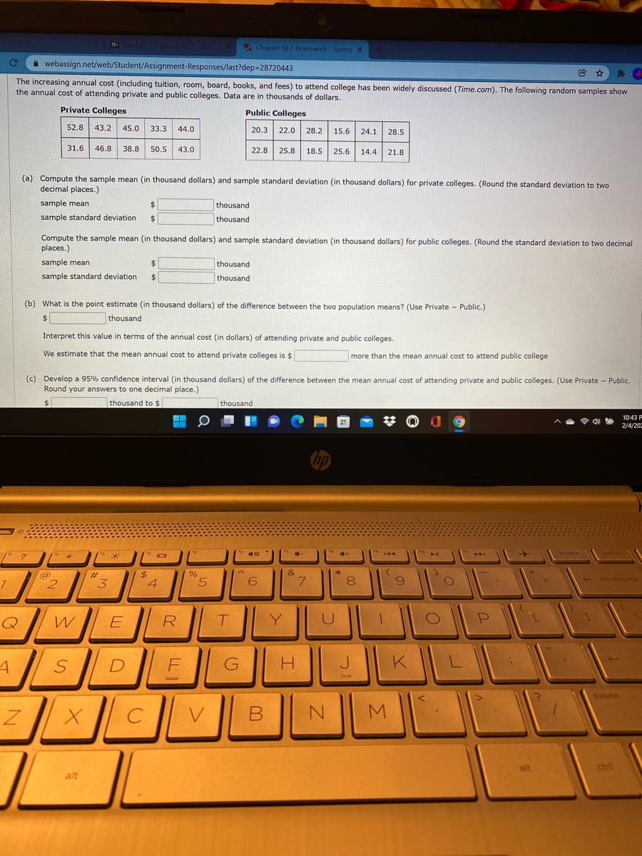 17. Module 1Spring 2022 StatCX
W Chapter 102 Homework - Spring X
A webassign.net/web/Student/Assignment-Responses/last?dep=28720443
The increasing annual cost (including tuition, room, board, books, and fees) to attend college has been widely discussed (Time.com). The following random samples show
the annual cost of attending private and public colleges. Data are in thousands of dollars.
Private Colleges
Public Colleges
52.8 43.2
45.0
33.3
44.0
20.3
22.0
28.2
15.6
24.1
28.5
31.6
46.8
38.8
50.5
43.0
22.8
25.8
18.5
25.6
14.4
21.8
(a) Compute the sample mean (in thousand dollars) and sample standard deviation (in thousand dollars) for private colleges. (Round the standard deviation to two
decimal places.)
sample mean
%24
thousand
sample standard deviation
thousand
Compute the sample mean (in thousand dollars) and sample standard deviation (in thousand dollars) for public colleges. (Round the standard deviation to two decimal
places.)
sample mean
thousand
sample standard deviation
$
thousand
(b) What is the point estimate (in thousand dollars) of the difference between the two population means? (Use Private - Public.)
24
thousand
Interpret this value in terms of the annual cost (in dollars) of attending private and public colleges.
We estimate that the mean annual cost to attend private colleges is $
more than the mean annual cost to attend public college
(c) Develop a 95% confidence interval (in thousand dollars) of the difference between the mean annual cost of attending private and public colleges. (Use Private - Public.
Round your answers to one decimal place.)
%$4
thousand to $
thousand
10:43 P
令.
2/4/20
hp
to
ho
144
insert
prt sc
米
AA
&
*
%24
4
(@)
%23
7
3
5.
6
7.
+ backspace
Q
R
Y
D
F
K
asned
B
alt
ctri
alt
