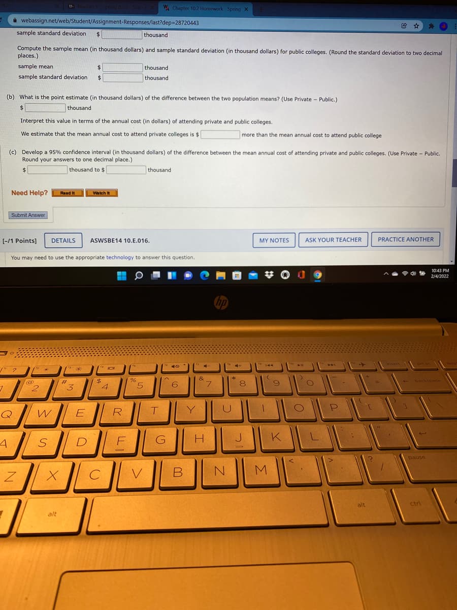 12. Module 1 Spring 2022 Sat
W Chapter 10.2 Homework - Spring x
webassign.net/web/Student/Assignment-Responses/last?dep=28720443
sample standard deviation
$
thousand
Compute the sample mean (in thousand dollars) and sample standard deviation (in thousand dollars) for public colleges. (Round the standard deviation to two decimal
places.)
sample mean
thousand
sample standard deviation
%24
thousand
(b) What is the point estimate (in thousand dollars) of the difference between the two population means? (Use Private - Public.)
$
thousand
Interpret this value in terms of the annual cost (in dollars) of attending private and public colleges.
We estimate that the mean annual cost to attend private colleges is $
more than the mean annual cost to attend public college
(c) Develop a 95% confidence interval (in thousand dollars) of the difference between the mean annual cost of attending private and public colleges. (Use Private - Public.
Round your answers to one decimal place.)
$4
thousand to $
thousand
Need Help?
Read It
Watch It
Submit Answer
[-/1 Points]
DETAILS
ASWSBE14 10.E.016.
MY NOTES
ASK YOUR TEACHER
PRACTICE ANOTHER
You may need to use the appropriate technology to answer this question.
10:43 PM
令d
2/4/2022
insert
prt sc
144
PAA
&
*
@
2.
%24
4
- backspace
%23
6.
8
E
R
T
Y
D
G
pause
B
alt
ctri
alt
SI

