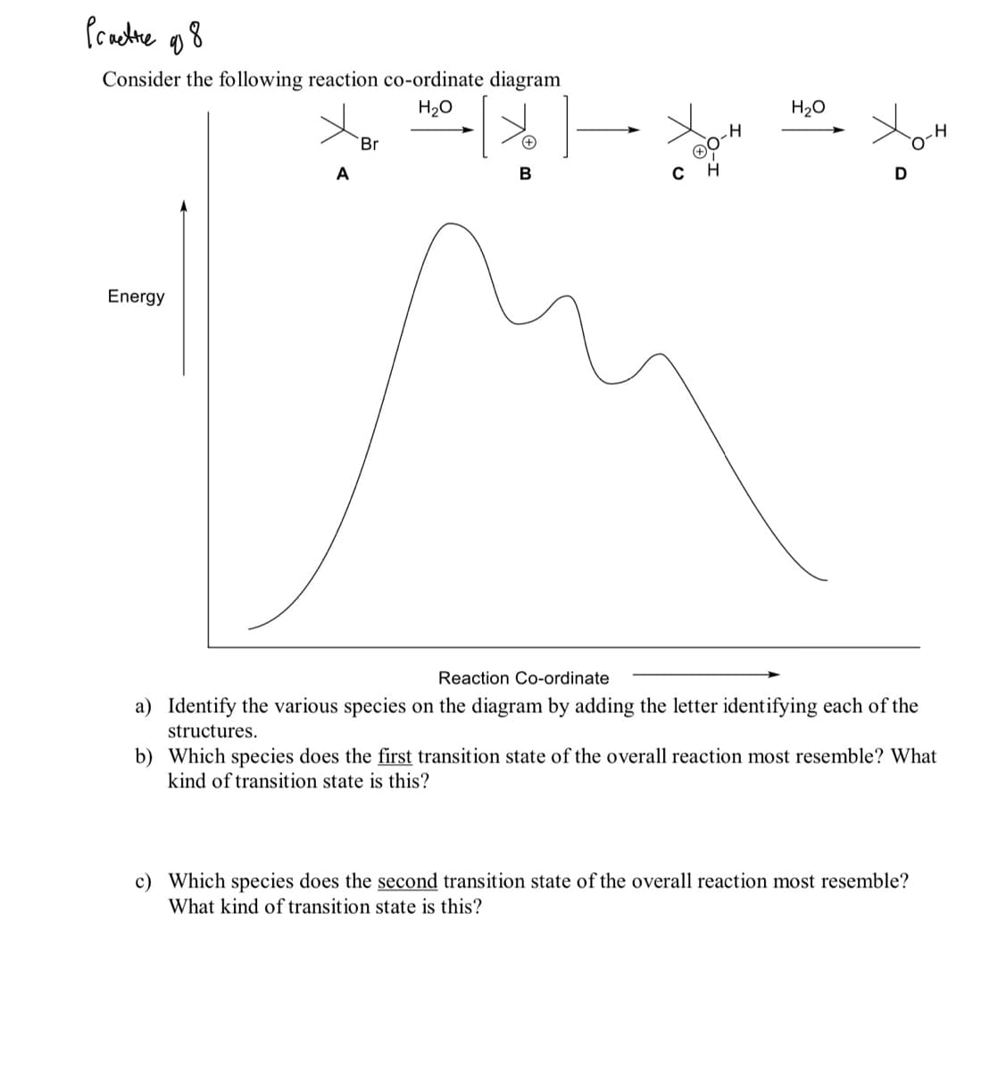 Pracdne o8
Consider the following reaction co-ordinate diagram
H20
H20
Br
A
D
Energy
Reaction Co-ordinate
a) Identify the various species on the diagram by adding the letter identifying each of the
structures.
b) Which species does the first transition state of the overall reaction most resemble? What
kind of transition state is this?
c) Which species does the second transition state of the overall reaction most resemble?
What kind of transition state is this?
