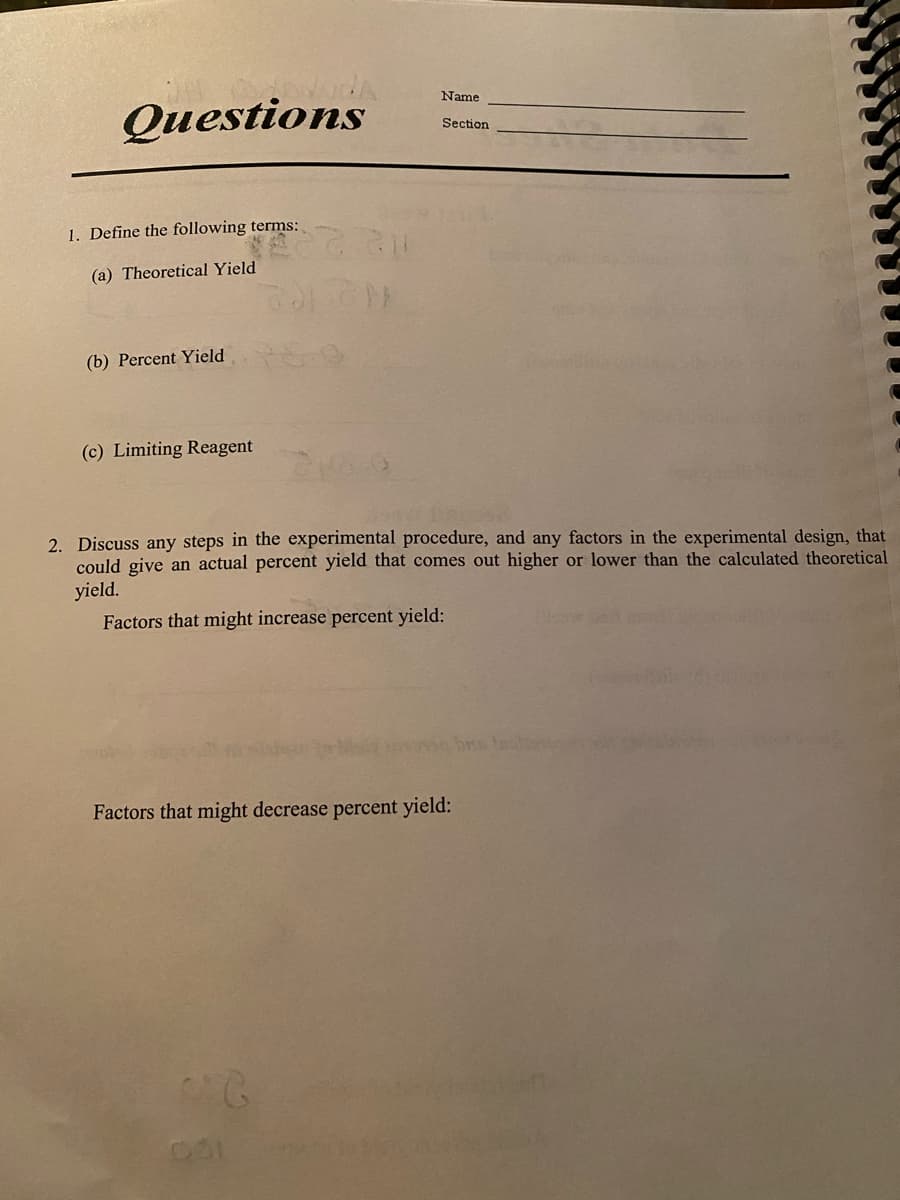 Name
Questions
Section
1. Define the following terms:
(a) Theoretical Yield
(b) Percent Yield
(c) Limiting Reagent
2. Discuss any steps in the experimental procedure, and any factors in the experimental design, that
could give an actual percent yield that comes out higher or lower than the calculated theoretical
yield.
Factors that might increase percent yield:
Factors that might decrease percent yield:
2.
