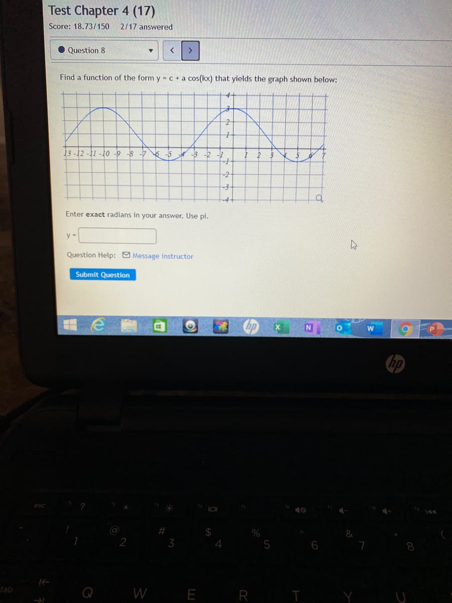 Test Chapter 4 (17)
Score: 18.73/150
2/17 answered
• Question 8
Find a function of the form y = c + a cos(kx) that yields the graph shown below:
-4
13 -12 -11 -10 -9 -8 -7
6 -5
-3
-2
-7
-2
-4-
Enter exact radians in your answer. Use pi.
y =
Question Help: Message instructor
Submit Question
hp
esc
2
(@
%23
%24
3
6
7
Q WE R
tab
