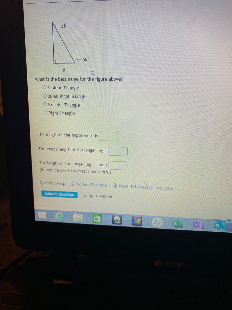 30°
+ 60°
What is the best name for the figure above?
O Scalene Triangle
O 30-60 Right Triangle
O Isoceles Triangle
O Right Triangle
The length of the hypotenuse is
The exact length of the longer leg is
The length of the longer leg is about
(Round answer to nearest hundredth.)
Question Help: B Worked Example 1 Read Message instructor
Submit Question
Jump to Answer
