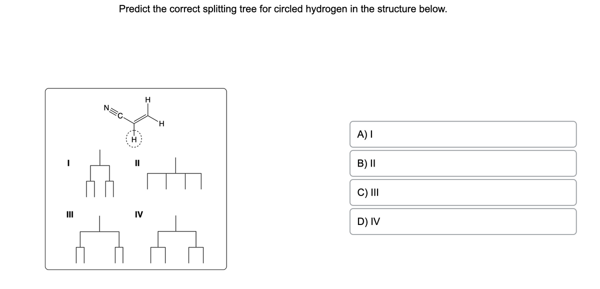 I
E
III
Predict the correct splitting tree for circled hydrogen in the structure below.
N=C
H
H
IV
H
6:00
A) I
B) II
C) III
D) IV