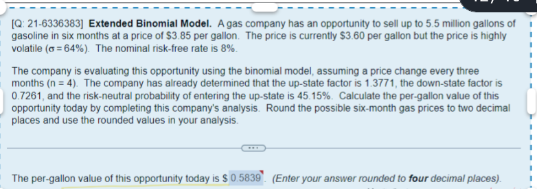 [Q: 21-6336383] Extended Binomial Model. A gas company has an opportunity to sell up to 5.5 million gallons of
gasoline in six months at a price of $3.85 per gallon. The price is currently $3.60 per gallon but the price is highly
volatile (o=64%). The nominal risk-free rate is 8%.
The company is evaluating this opportunity using the binomial model, assuming a price change every three
months (n = 4). The company has already determined that the up-state factor is 1.3771, the down-state factor is
0.7261, and the risk-neutral probability of entering the up-state is 45.15%. Calculate the per-gallon value of this
opportunity today by completing this company's analysis. Round the possible six-month gas prices to two decimal
places and use the rounded values in your analysis.
The per-gallon value of this opportunity today is $ 0.5839. (Enter your answer rounded to four decimal places).