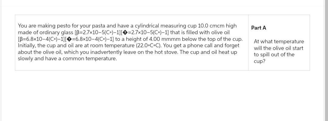 You are making pesto for your pasta and have a cylindrical measuring cup 10.0 cmcm high
made of ordinary glass [B=2.7x10-5(Co)-1][=2.7x10-5(Co)-1] that is filled with olive oil
[B=6.8x10-4(Co)-1][=6.8×10-4(Co)-1] to a height of 4.00 mmmm below the top of the cup.
Initially, the cup and oil are at room temperature (22.0°C°C). You get a phone call and forget
about the olive oil, which you inadvertently leave on the hot stove. The cup and oil heat up
slowly and have a common temperature.
Part A
At what temperature
will the olive oil start
to spill out of the
cup?