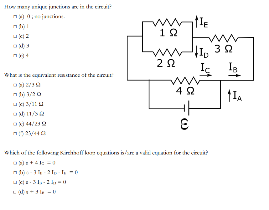 How many unique junctions are in the circuit?
(a) 0; no junctions.
□ (b) 1
□ (c) 2
□ (d) 3
□ (e) 4
What is the equivalent resistance of the circuit?
□ (a) 2/3 Q
π (b) 3/2 Ω
□ (c) 3/11 22
□ (d) 11/3 Q
□ (e) 44/23 92
□ (f) 23/44 92
ww
1 Ω
un
202
E
E
www.
4 Ω
www
Ω
VID 352
IB
Iç
Which of the following Kirchhoff loop equations is/are a valid equation for the circuit?
(a) e + 4 Ic = 0
□(b) e - 3 IB-2 ID - IE = 0
□ (c) & - 3 IB-2 ID = 0
(d) e + 3 IB = 0
>
↑IA