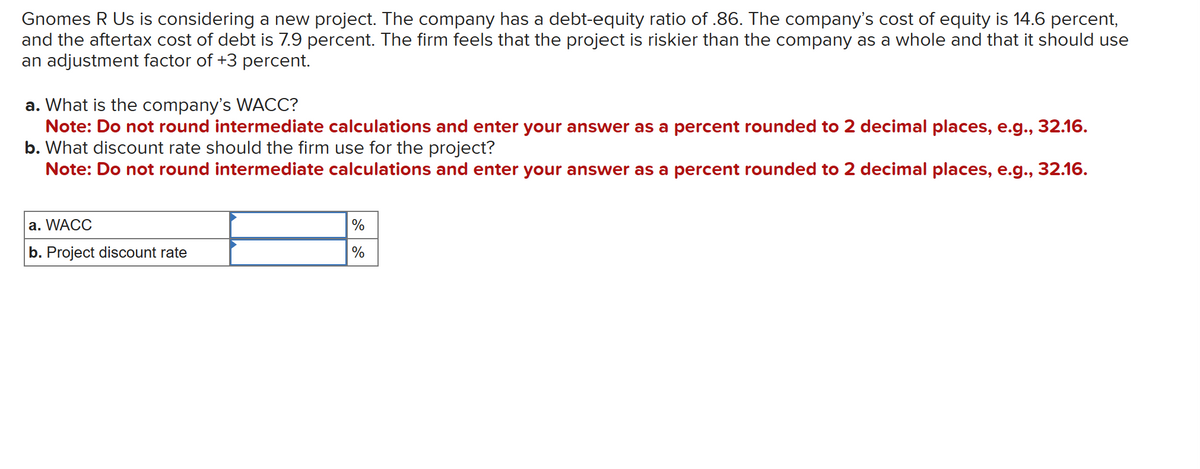 Gnomes R Us is considering a new project. The company has a debt-equity ratio of .86. The company's cost of equity is 14.6 percent,
and the aftertax cost of debt is 7.9 percent. The firm feels that the project is riskier than the company as a whole and that it should use
an adjustment factor of +3 percent.
a. What is the company's WACC?
Note: Do not round intermediate calculations and enter your answer as a percent rounded to 2 decimal places, e.g., 32.16.
b. What discount rate should the firm use for the project?
Note: Do not round intermediate calculations and enter your answer as a percent rounded to 2 decimal places, e.g., 32.16.
a. WACC
b. Project discount rate
%