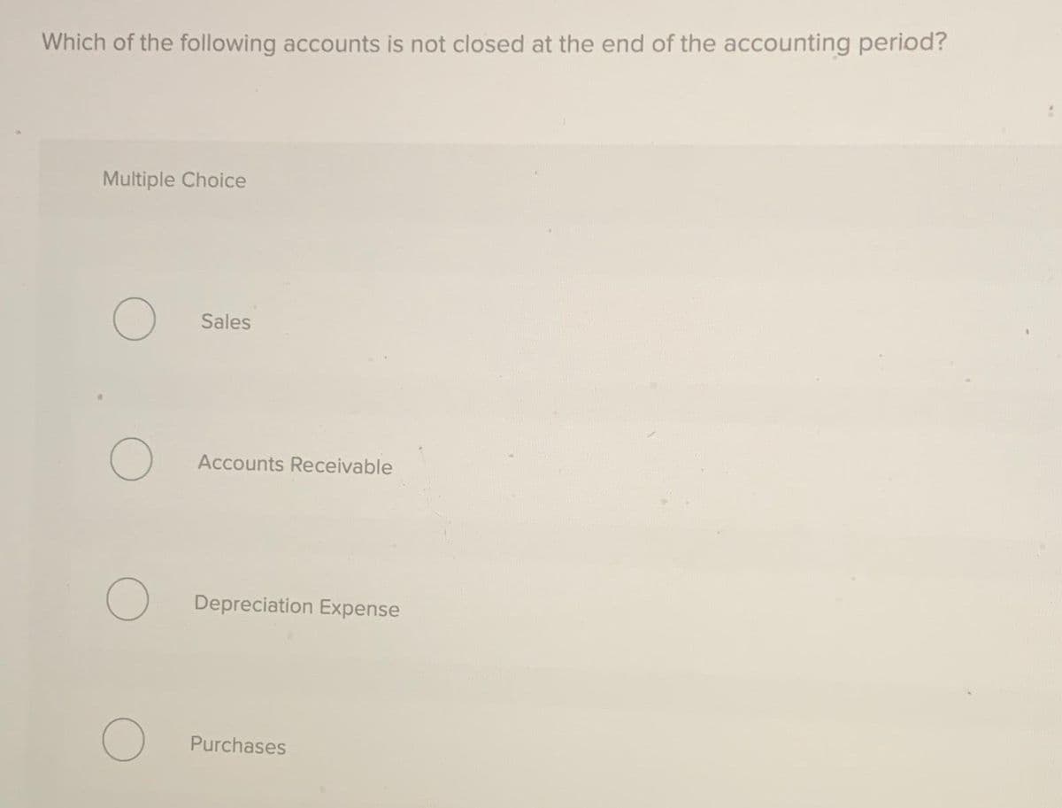 Which of the following accounts is not closed at the end of the accounting period?
Multiple Choice
O
O
Sales
O
Accounts Receivable
O Depreciation Expense
Purchases