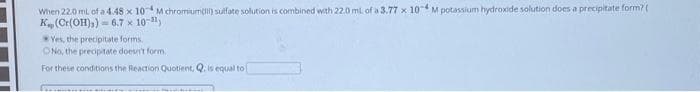 When 22.0 ml of a 4.48 x 10 M chromium() sulfate solution is combined with 22.0 mL of a 3.77 x 10 M potassium hydroxide solution does a precipitate form? (
K(Cr(OH)3)
6.7 x 10-31)
Yes, the precipitate forms.
No, the precipitate doesn't form.
For these conditions the Reaction Quotient, Q. is equal to