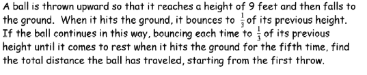 A ball is thrown upward so that it reaches a height of 9 feet and then falls to
the ground. When it hits the ground, it bounces to of its previous height.
If the ball continues in this way, bouncing each time to of its previous
height until it comes to rest when it hits the ground for the fifth time, find
the total distance the ball has traveled, starting from the first throw.
