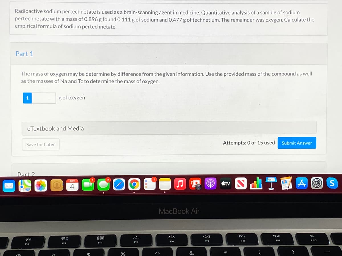 Radioactive sodium pertechnetate is used as a brain-scanning agent in medicine. Quantitative analysis of a sample of sodium
pertechnetate with a mass of 0.896 g found 0.111 g of sodium and 0.477 g of technetium. The remainder was oxygen. Calculate the
empirical formula of sodium pertechnetate.
Part 1
The mass of oxygen may be determine by difference from the given information. Use the provided mass of the compound as well
as the masses of Na and Tc to determine the mass of oxygen.
g of oxygen
eTextbook and Media
Attempts: 0 of 15 used
Submit Answer
Save for Later
Part 2
S T國囚
MacBook Air
DD
吕0
FB
F9
F10
F5
F6
F7
F4
F2
F3
$
%
&
*

