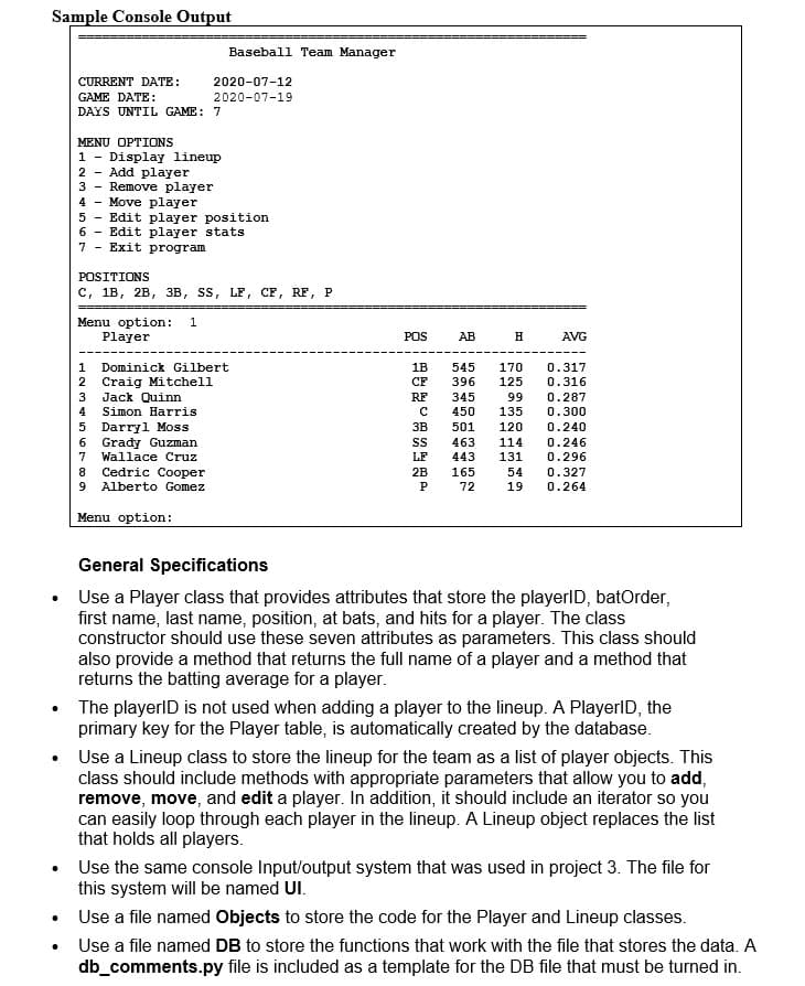 Sample Console Output
Baseball Team Manager
CURRENT DATE:
2020-07-12
GAME DATE:
2020-07-19
DAYS UNTIL GAME: 7
MENU OPTIONS
1 - Display lineup
2 - Add player
3 - Remove player
4 - Move player
5 - Edit player position
6 - Edit player stats
Exit program
7
POSITIONS
с, 1в, 2в, зв, ss, LF, СЕ, RF, P
Menu option:
Player
POS
AB
H
AVG
Dominick Gilbert
1B
545
170
0.317
2 Craig Mitchell
Jack Quinn
Simon Harris
CF
396
125
0.316
0.287
3
RF
345
99
4
450
135
0.300
5 Darryl Moss
6 Grady Guzman
7 Wallace Cruz
Cedric Cooper
ЗВ
501
120
0.240
463
114
0.246
443
131
0.296
8
2B
165
54
0.327
Alberto Gomez
72
19
0.264
Menu option:
General Specifications
Use a Player class that provides attributes that store the playerID, batOrder,
first name, last name, position, at bats, and hits for a player. The class
constructor should use these seven attributes as parameters. This class should
also provide a method that returns the full name of a player and a method that
returns the batting average for a player.
The playerlD is not used when adding a player to the lineup. A PlayerlD, the
primary key for the Player table, is automatically created by the database.
• Use a Lineup class to store the lineup for the team as a list of player objects. This
class should include methods with appropriate parameters that allow you to add,
remove, move, and edit a player. In addition, it should include an iterator so you
can easily loop through each player in the lineup. A Lineup object replaces the list
that holds all players.
Use the same console Input/output system that was used in project 3. The file for
this system will be named UI.
• Use a file named Objects to store the code for the Player and Lineup classes.
• Use a file named DB to store the functions that work with the file that stores the data. A
db_comments.py file is included as a template for the DB file that must be turned in.
