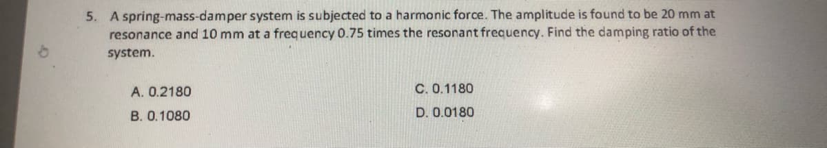 5. A spring-mass-damper system is subjected to a harmonic force. The amplitude is found to be 20 mm at
resonance and 10 mm at a frequency 0.75 times the resonant frequency. Find the damping ratio of the
system.
A. 0.2180
C. 0.1180
B. 0.1080
D. 0.0180
