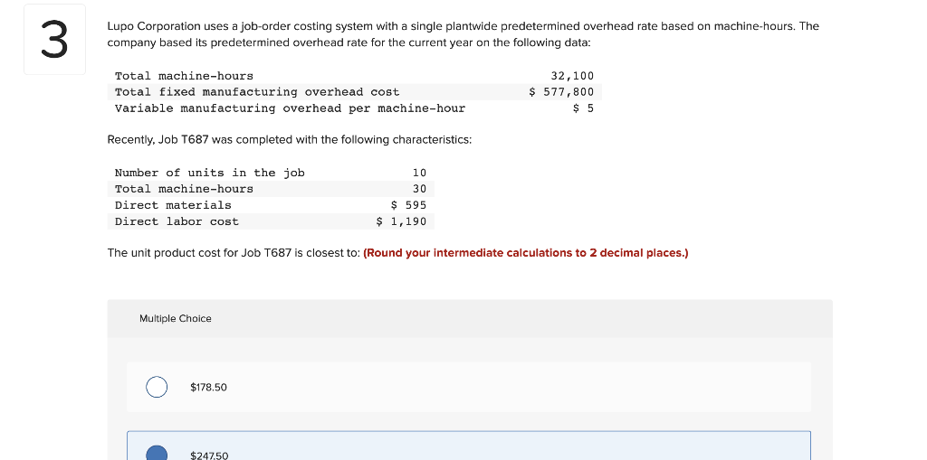 3
Lupo Corporation uses a job-order costing system with a single plantwide predetermined overhead rate based on machine-hours. The
company based its predetermined overhead rate for the current year on the following data:
Total machine-hours
Total fixed manufacturing overhead cost
Variable manufacturing overhead per machine-hour
Recently, Job T687 was completed with the following characteristics:
Number of units in the job
Total machine-hours
Direct materials
Direct labor cost.
Multiple Choice
The unit product cost for Job T687 is closest to: (Round your intermediate calculations to 2 decimal places.)
$178.50
10
30
$ 595
$ 1,190
$247.50
32,100
$ 577,800
$ 5