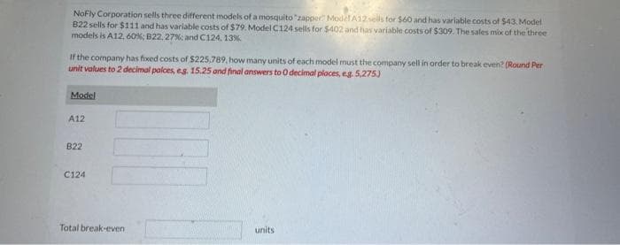 NoFly Corporation sells three different models of a mosquito "zapper Model A12 sells for $60 and has variable costs of $43. Model
B22 sells for $111 and has variable costs of $79. Model C124 sells for $402 and has variable costs of $309. The sales mix of the three
models is A12, 60%; B22.27% and C124, 13%
If the company has fixed costs of $225,789, how many units of each model must the company sell in order to break even? (Round Per
unit values to 2 decimal palces, eg. 15.25 and final answers to 0 decimal places, e.g. 5,275)
Model
A12
B22
C124
Total break-even
units